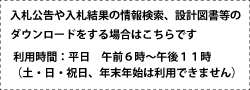 入札公告や入札結果の情報検索、設計図面等のダウンロードをする場合はこちらです。利用時間:平日 午前6時～午後11時(土曜日・日曜日・祝日、年末年始は利用できません)