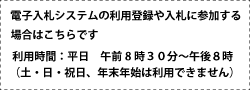 電子入札システムの利用登録や入札に参加する場合はこちらです。利用時間 平日午前8時30分～午後8時(土曜日・日曜日・祝日、年末年始は利用できません)